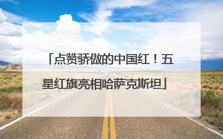 点赞骄傲的中国红！五星红旗亮相哈萨克斯坦